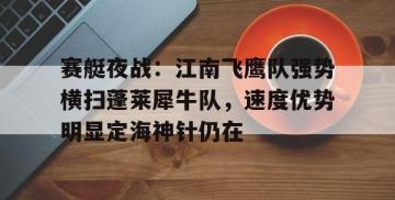 MK体育-关于赛艇夜战：江南飞鹰队强势横扫蓬莱犀牛队，速度优势明显定海神针仍在的信息